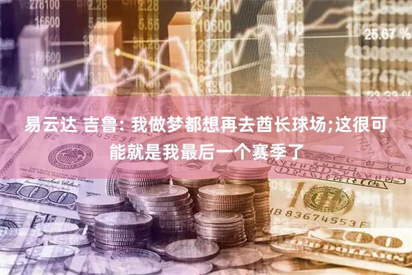 易云达 吉鲁: 我做梦都想再去酋长球场;这很可能就是我最后一个赛季了