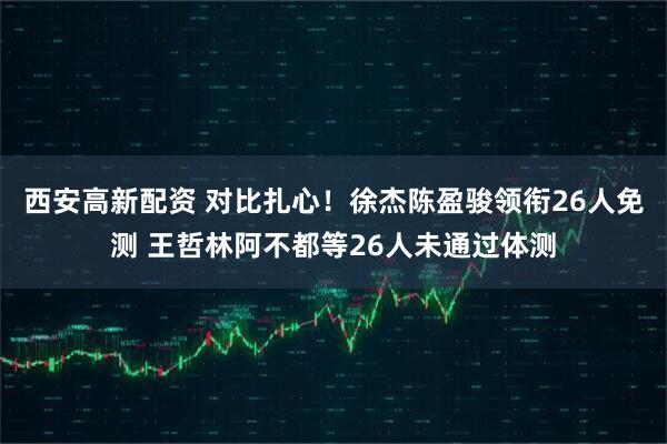 西安高新配资 对比扎心！徐杰陈盈骏领衔26人免测 王哲林阿不都等26人未通过体测