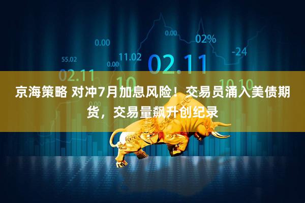 京海策略 对冲7月加息风险！交易员涌入美债期货，交易量飙升创纪录