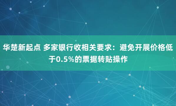 华楚新起点 多家银行收相关要求：避免开展价格低于0.5%的票据转贴操作