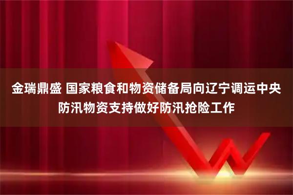 金瑞鼎盛 国家粮食和物资储备局向辽宁调运中央防汛物资支持做好防汛抢险工作