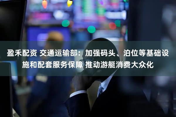 盈禾配资 交通运输部：加强码头、泊位等基础设施和配套服务保障 推动游艇消费大众化