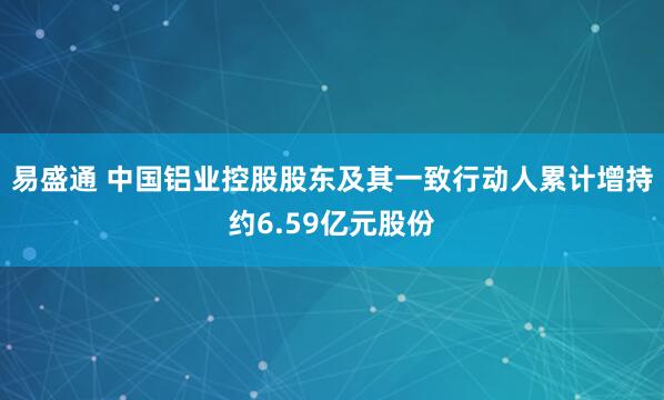 易盛通 中国铝业控股股东及其一致行动人累计增持约6.59亿元股份